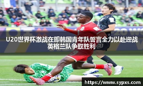 U20世界杯激战在即韩国青年队誓言全力以赴迎战英格兰队争取胜利